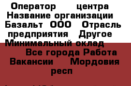 Оператор Call-центра › Название организации ­ Базальт, ООО › Отрасль предприятия ­ Другое › Минимальный оклад ­ 22 000 - Все города Работа » Вакансии   . Мордовия респ.